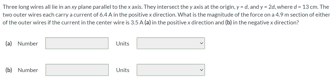 Three long wires all lie in an xy plane parallel to the x axis. They intersect the y axis at the origin, y = d, and y = 2d, where d = 13 cm. The two outer wires each carry a current of 6.4 A in the positive x direction. What is the magnitude of the force on a 4.9 m section of either of the outer wires if the current in the center wire is 3.5 A (a) in the positive x direction and (b) in the negative x direction? (a) Number Units (b) Number Units