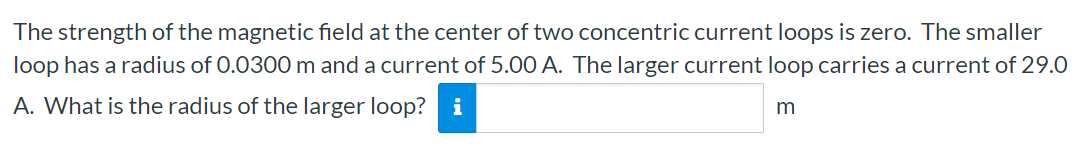 The strength of the magnetic field at the center of two concentric current loops is zero. The smaller loop has a radius of 0.0300 m and a current of 5.00 A. The larger current loop carries a current of 29.0 A. What is the radius of the larger loop? m