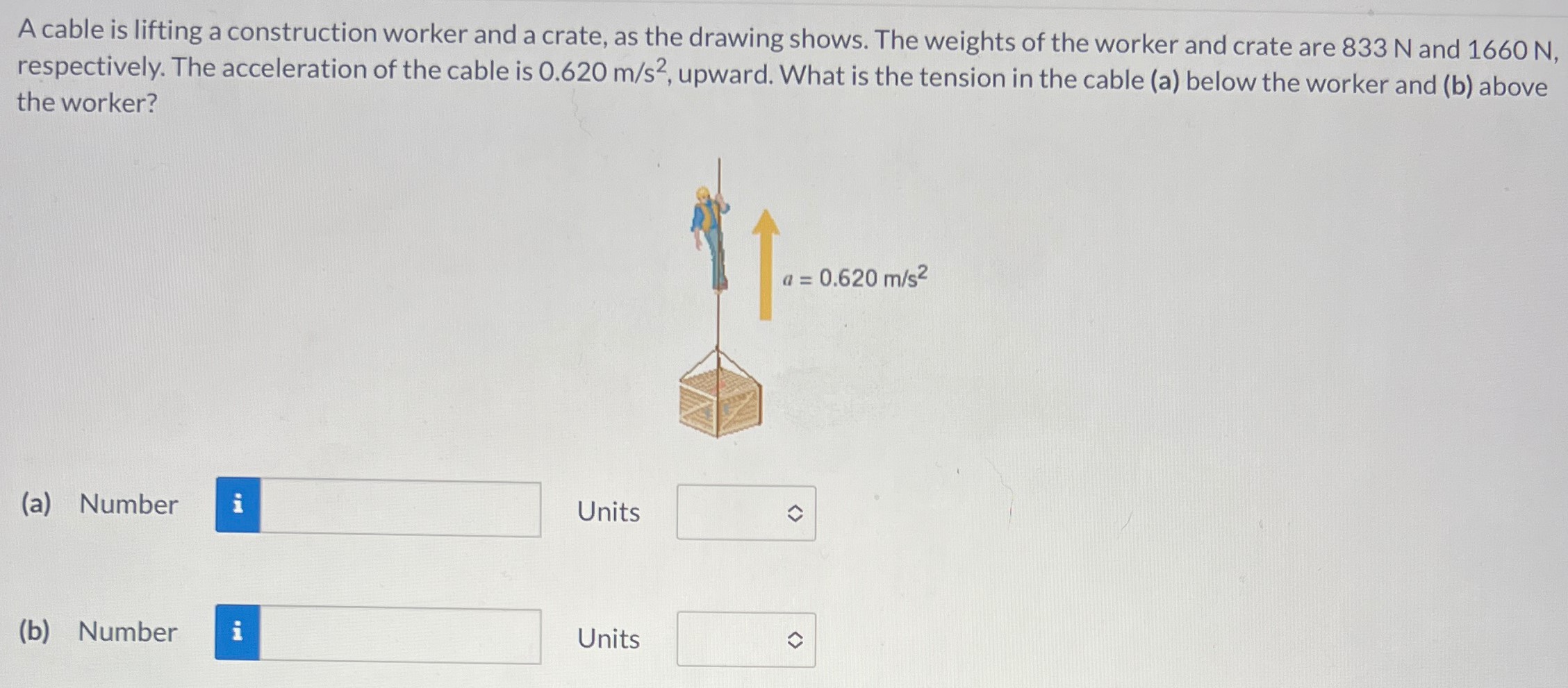 A cable is lifting a construction worker and a crate, as the drawing shows. The weights of the worker and crate are 833 N and 1660 N, respectively. The acceleration of the cable is 0.620 m/s2, upward. What is the tension in the cable (a) below the worker and (b) above the worker? (a) Number Units (b) Number Units