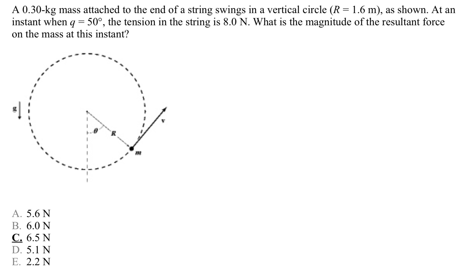 A 0.30−kg mass attached to the end of a string swings in a vertical circle (R = 1.6 m), as shown. At an instant when q = 50∘, the tension in the string is 8.0 N. What is the magnitude of the resultant force on the mass at this instant? A. 5.6 N B. 6.0 N C. 6.5 N D. 5.1 N E. 2.2 N