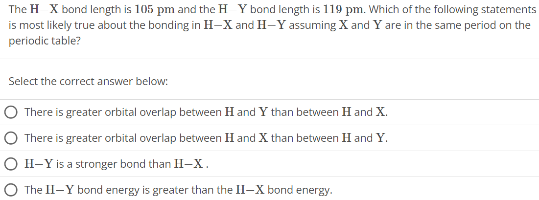 The H−X bond length is 105 pm and the H−Y bond length is 119 pm. Which of the following statements is most likely true about the bonding in H−X and H−Y assuming X and Y are in the same period on the periodic table? Select the correct answer below: There is greater orbital overlap between H and Y than between H and X. There is greater orbital overlap between H and X than between H and Y. H−Y is a stronger bond than H−X. The H−Y bond energy is greater than the H−X bond energy. 