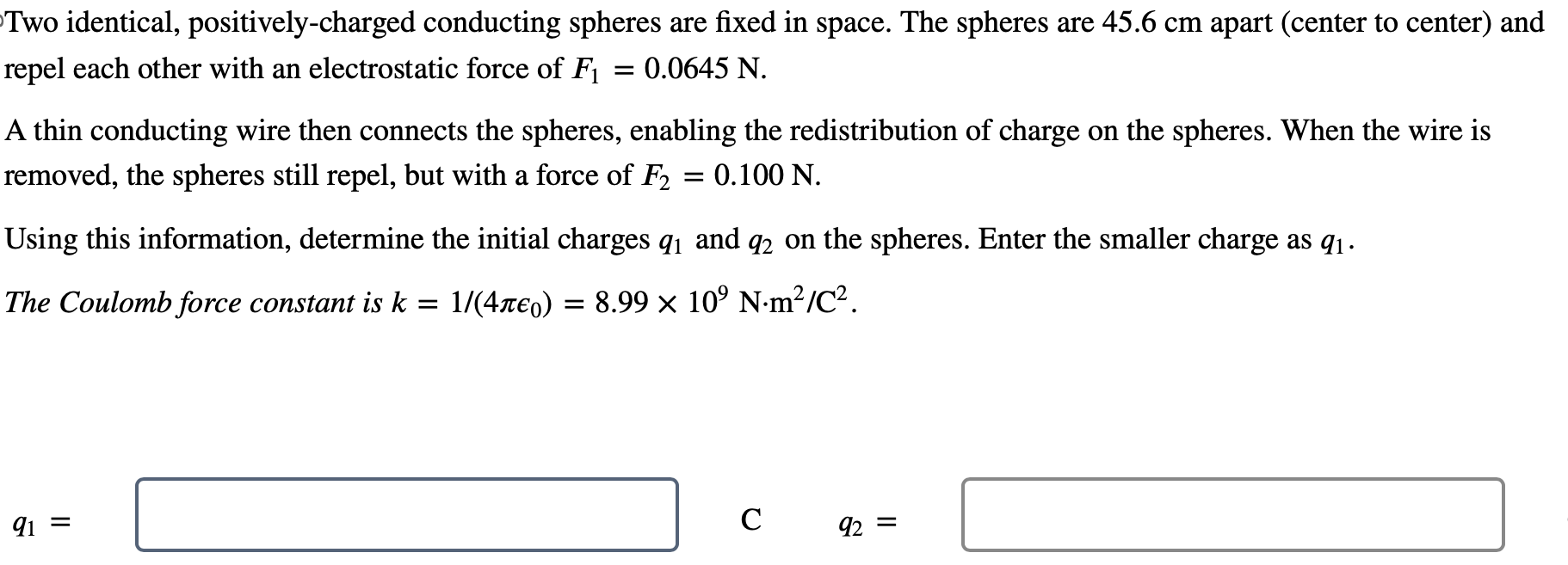 Two identical, positively-charged conducting spheres are fixed in space. The spheres are 45.6 cm apart (center to center) and repel each other with an electrostatic force of F1 = 0.0645 N. A thin conducting wire then connects the spheres, enabling the redistribution of charge on the spheres. When the wire is removed, the spheres still repel, but with a force of F2 = 0.100 N. Using this information, determine the initial charges q1 and q2 on the spheres. Enter the smaller charge as q1. The Coulomb force constant is k = 1/(4πϵ0) = 8.99×109 N⋅m2/C2. q1 = C q2 =