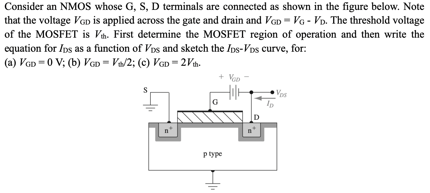 Consider an NMOS whose G, S, D terminals are connected as shown in the figure below. Note that the voltage VGD is applied across the gate and drain and VGD = VG−VD. The threshold voltage of the MOSFET is Vth . First determine the MOSFET region of operation and then write the equation for IDS as a function of VDS and sketch the IDS−VDS curve, for: (a) VGD = 0 V; (b) VGD = Vth/2; (c) VGD = 2 Vth.