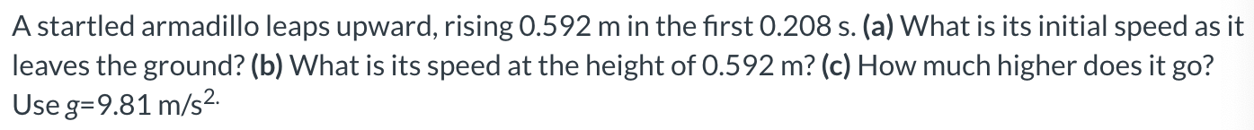 A startled armadillo leaps upward, rising 0.592 m in the first 0.208 s. (a) What is its initial speed as it leaves the ground? (b) What is its speed at the height of 0.592 m? (c) How much higher does it go? Use g = 9.81 m/s2.