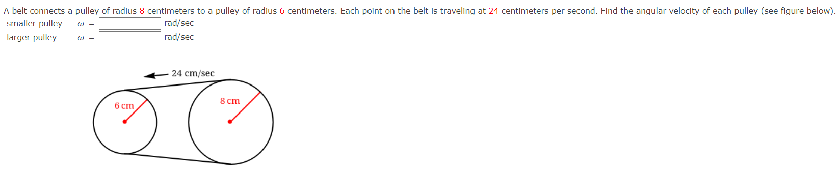 A belt connects a pulley of radius 8 centimeters to a pulley of radius 6 centimeters. Each point on the belt is traveling at 24 centimeters per second. Find the angular velocity of each pulley (see figure below). smaller pulley ω = rad/sec larger pulley ω = rad/sec