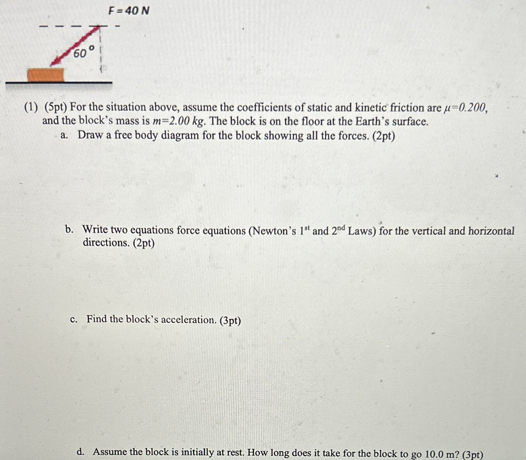 (1) (5pt) For the situation above, assume the coefficients of static and kinetic friction are μ = 0.200, and the block's mass is m = 2.00 kg. The block is on the floor at the Earth's surface. a. Draw a free body diagram for the block showing all the forces. (2pt) b. Write two equations force equations (Newton's 1st and 2nd Laws) for the vertical and horizontal directions. (2pt) c. Find the block's acceleration. (3pt) d. Assume the block is initially at rest. How long does it take for the block to go 10.0 m? (3pt)