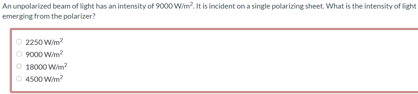 An unpolarized beam of light has an intensity of 9000 W/m2. It is incident on a single polarizing sheet. What is the intensity of light emerging from the polarizer? 2250 W/m2 9000 W/m2 18000 W/m2 4500 W/m2