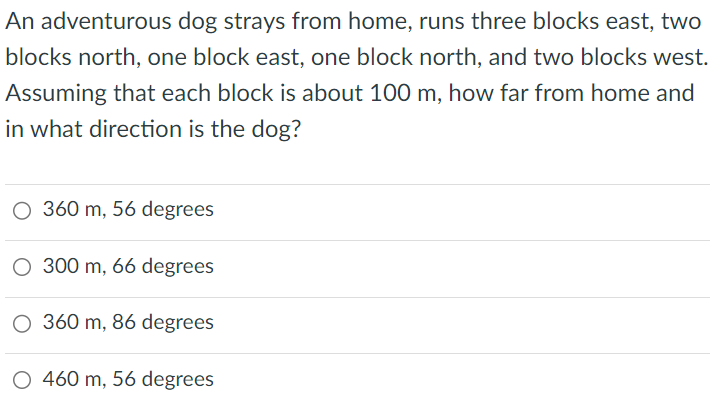 An adventurous dog strays from home, runs three blocks east, two blocks north, one block east, one block north, and two blocks west. Assuming that each block is about 100 m, how far from home and in what direction is the dog? 360 m, 56 degrees 300 m, 66 degrees 360 m, 86 degrees 460 m, 56 degrees 