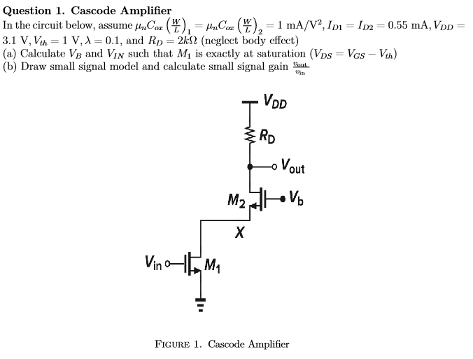 Question 1. Cascode Amplifier In the circuit below, assume μnCox(W/L)1 = μnCox(W/L)2 = 1 mA/V2, ID1 = ID2 = 0.55 mA, VDD = 3.1 V, Vth = 1 V, λ = 0.1, and RD = 2 kΩ (neglect body effect) (a) Calculate VB and VIN such that M1 is exactly at saturation (VDS = VGS−Vth) (b) Draw small signal model and calculate small signal gain vout/vin Figure 1. Cascode Amplifier