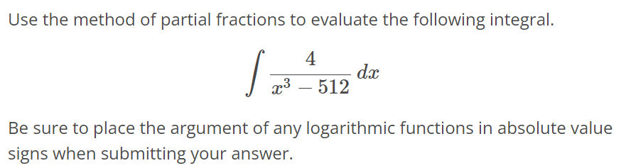 Use the method of partial fractions to evaluate the following integral. ∫ 4 / x^3 - 512 dx Be sure to place the argument of any logarithmic functions in absolute value signs when submitting your answer.