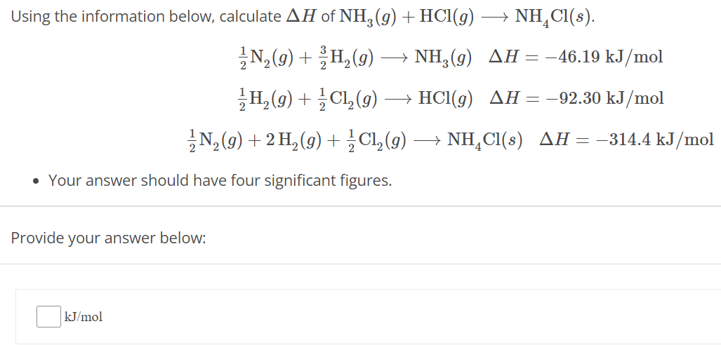 Using the information below, calculate ΔH of NH3(g)+HCl(g)⟶NH4Cl(s). 12 N2(g) + 32 H2(g) ⟶ NH3(g)ΔH = −46.19 kJ/mol 12 H2(g) + 12 Cl2(g) ⟶ HCl(g) ΔH = −92.30 kJ/mol 12 N2(g) + 2 H2(g) + 12 Cl2(g)⟶NH4Cl(s)ΔH = −314.4 kJ/mol Your answer should have four significant figures. Provide your answer below: kJ/mol 