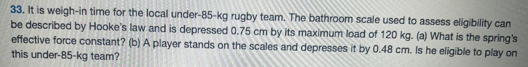 It is weigh-in time for the local under-85-kg rugby team. The bathroom scale used to assess eligibility can be described by Hooke's law and is depressed 0.75 cm by its maximum load of 120 kg. (a) What is the spring's effective force constant? (b) A player stands on the scales and depresses it by 0.48 cm. Is he eligible to play on this under-85-kg team? 