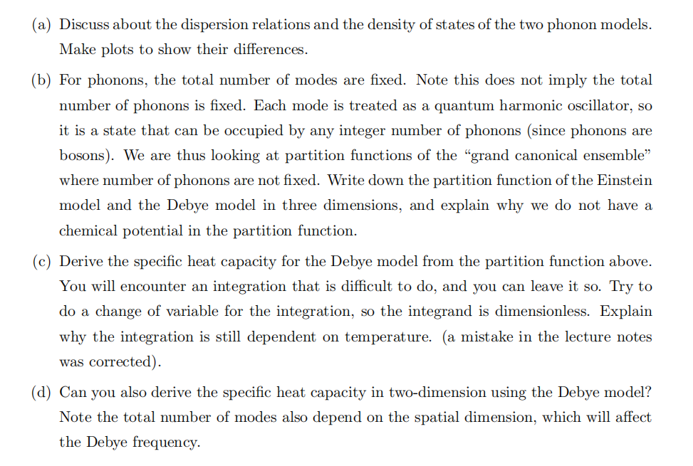 For phonon gas, we have introduced two models to describe its statistical properties. Namely they are the Einstein model and the Debye model. We have learnt that for non-interacting systems, the statistical properties (i.e. the partition function) are mainly controlled by the dispersion relations and the density of states. The latter also strongly depends on the dimension of the system. (a) Discuss about the dispersion relations and the density of states of the two phonon models. Make plots to show their differences. (b) For phonons, the total number of modes are fixed. Note this does not imply the total number of phonons is fixed. Each mode is treated as a quantum harmonic oscillator, so it is a state that can be occupied by any integer number of phonons (since phonons are bosons). We are thus looking at partition functions of the "grand canonical ensemble" where number of phonons are not fixed. Write down the partition function of the Einstein model and the Debye model in three dimensions, and explain why we do not have a chemical potential in the partition function. (c) Derive the specific heat capacity for the Debye model from the partition function above. You will encounter an integration that is difficult to do, and you can leave it so. Try to do a change of variable for the integration, so the integrand is dimensionless. Explain why the integration is still dependent on temperature. (a mistake in the lecture notes was corrected). (d) Can you also derive the specific heat capacity in two-dimension using the Debye model? Note the total number of modes also depend on the spatial dimension, which will affect the Debye frequency. 