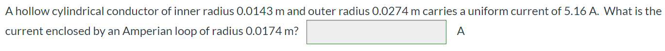 A hollow cylindrical conductor of inner radius 0.0143 m and outer radius 0.0274 m carries a uniform current of 5.16 A. What is the current enclosed by an Amperian loop of radius 0.0174 m?