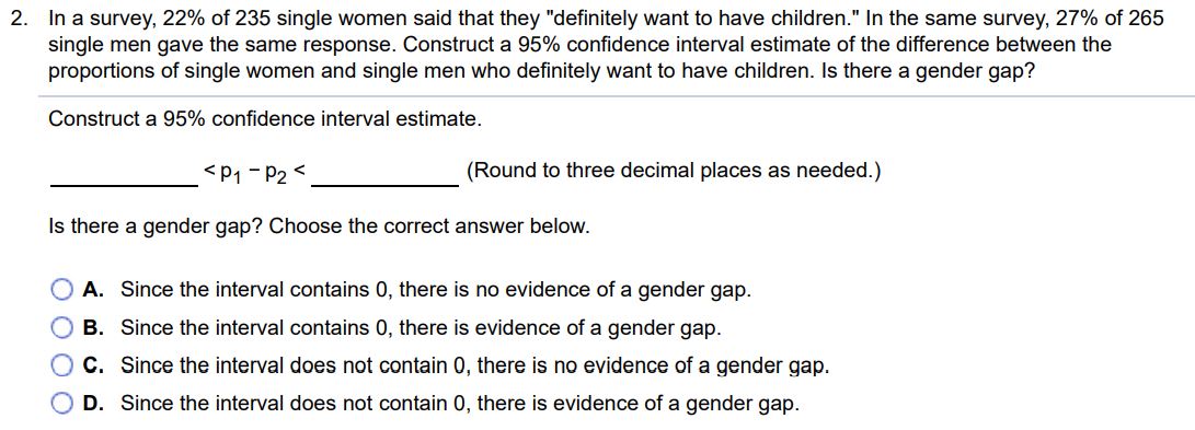 In a survey, 22% of 235 single women said that they "definitely want to have children." In the same survey, 27% of 265 single men gave the same response. Construct a 95% confidence interval estimate of the difference between the proportions of single women and single men who definitely want to have children. Is there a gender gap? Construct a 95% confidence interval estimate. < p1 - p2 < (Round to three decimal places as needed.) Is there a gender gap? Choose the correct answer below. A. Since the interval contains 0 , there is no evidence of a gender gap. B. Since the interval contains 0 , there is evidence of a gender gap. C. Since the interval does not contain 0 , there is no evidence of a gender gap. D. Since the interval does not contain 0 , there is evidence of a gender gap.