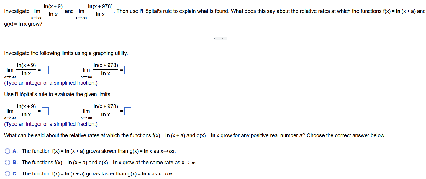 Investigate lim x → ∞ ln⁡( x +9) ln⁡x and lim x → ∞ ln⁡( x +978) ln⁡x . Then use l'Hôpital's rule to explain what is found. What does this say about the relative rates at which the functions f(x)= ln⁡( x + a)and g(x)= ln⁡x grow? Investigate the following limits using a graphing utility. lim x → ∞ ln⁡( x +9) ln⁡x = ◻ lim x → ∞ ln⁡( x +978) ln⁡x = ◻ (Type an integer or a simplified fraction.) Use l'Hôpital's rule to evaluate the given limits. lim x → ∞ ln⁡( x +9) ln⁡x = ◻ lim x → ∞ ln⁡( x +978) ln⁡x = ◻ (Type an integer or a simplified fraction.) What can be said about the relative rates at which the functions f(x)= ln⁡( x + a)and g(x)= ln⁡x grow for any positive real number a? Choose the correct answer below. A. The function f(x)= ln⁡( x + a)grows slower than g(x)= ln⁡x as x → ∞ . B. The functions f(x)= ln⁡( x + a)and g(x)= ln⁡x grow at the same rate as x → ∞ . C. The function f(x)= ln⁡( x + a)grows faster than g(x)= ln⁡x as x → ∞ . 