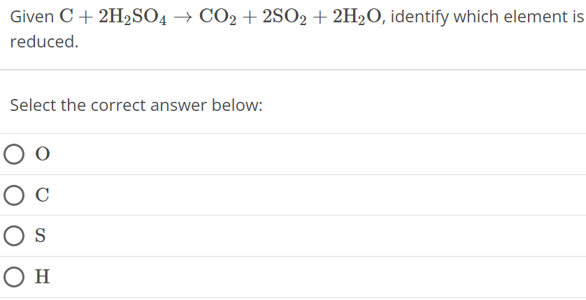 Given C + 2H2SO4 → CO2 + 2SO2 + 2H2O, identify which element is reduced. Select the correct answer below: O C S H 