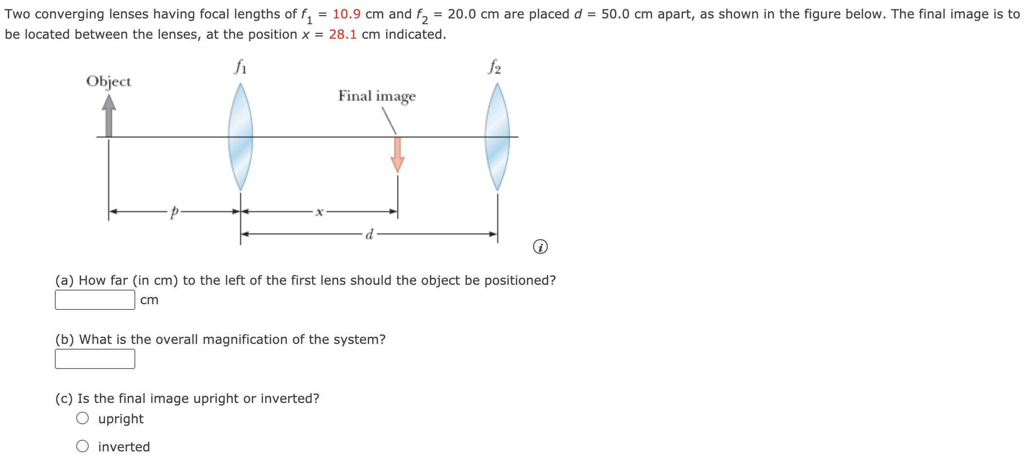 Two converging lenses having focal lengths of f1 = 10.9 cm and f2 = 20.0 cm are placed d = 50.0 cm apart, as shown in the figure below. The final image is to be located between the lenses, at the position x = 28.1 cm indicated. (a) How far (in cm) to the left of the first lens should the object be positioned? cm (b) What is the overall magnification of the system? (c) Is the final image upright or inverted? upright inverted