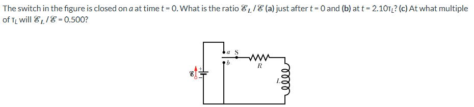 The switch in the figure is closed on a at time t = 0. What is the ratio EL/E (a) just after t = 0 and (b) at t = 2.10TL? (c) At what multiple of TL will EL/E = 0.500?