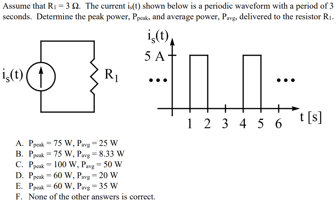 Assume that R1 = 3 Ω. The current is(t) shown below is a periodic waveform with a period of 3 seconds. Determine the peak power, Ppeak, and average power, Pavg, delivered to the resistor R1. A. Ppeak = 75 W, Pavg = 25 W B. Ppeak = 75 W, Pavg = 8.33 W C. Ppeak = 100 W, Pavg = 50 W D. Ppeak = 60 W, Pavg = 20 W E. Ppeak = 60 W, Pavg = 35 W F. None of the other answers is correct.