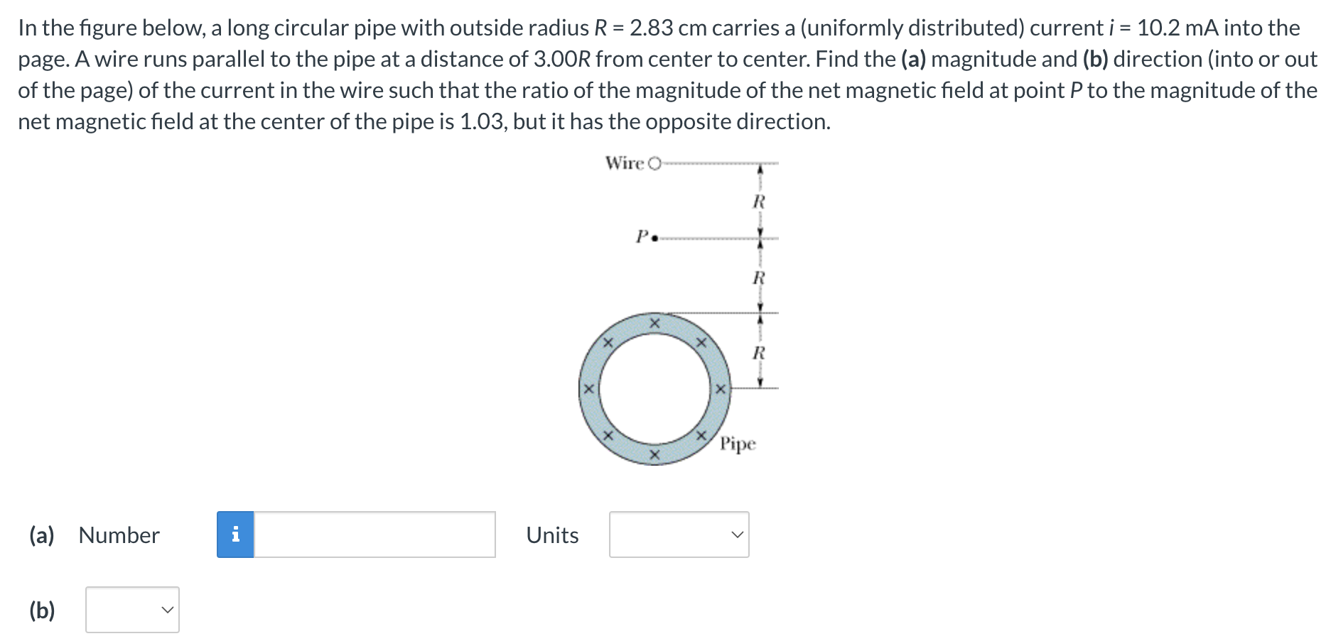 In the figure below, a long circular pipe with outside radius R = 2.83 cm carries a (uniformly distributed) current i = 10.2 mA into the page. A wire runs parallel to the pipe at a distance of 3.00 R from center to center. Find the (a) magnitude and (b) direction (into or out of the page) of the current in the wire such that the ratio of the magnitude of the net magnetic field at point P to the magnitude of the net magnetic field at the center of the pipe is 1.03, but it has the opposite direction. (a) Number Units (b)