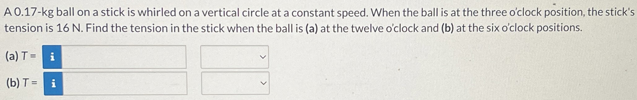 A 0.17-kg ball on a stick is whirled on a vertical circle at a constant speed. When the ball is at the three o'clock position, the stick's tension is 16 N. Find the tension in the stick when the ball is (a) at the twelve o'clock and (b) at the six o'clock positions. (a) T = (b) T =