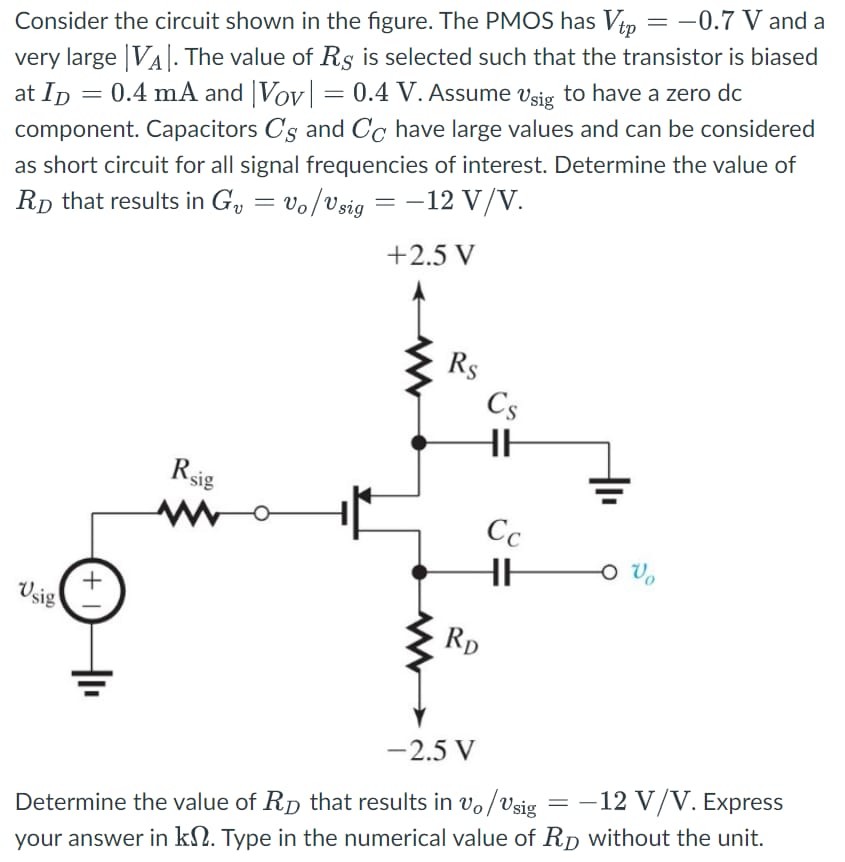 Consider the circuit shown in the figure. The PMOS has Vtp = −0.7 V and a very large |VA|. The value of RS is selected such that the transistor is biased at ID = 0.4 mA and |VOV| = 0.4 V. Assume vsig to have a zero dc component. Capacitors CS and CC have large values and can be considered as short circuit for all signal frequencies of interest. Determine the value of RD that results in Gv = vo/vsig = −12 V/V. Determine the value of RD that results in vo/vsig = −12 V/V. Express your answer in kΩ. Type in the numerical value of RD without the unit.