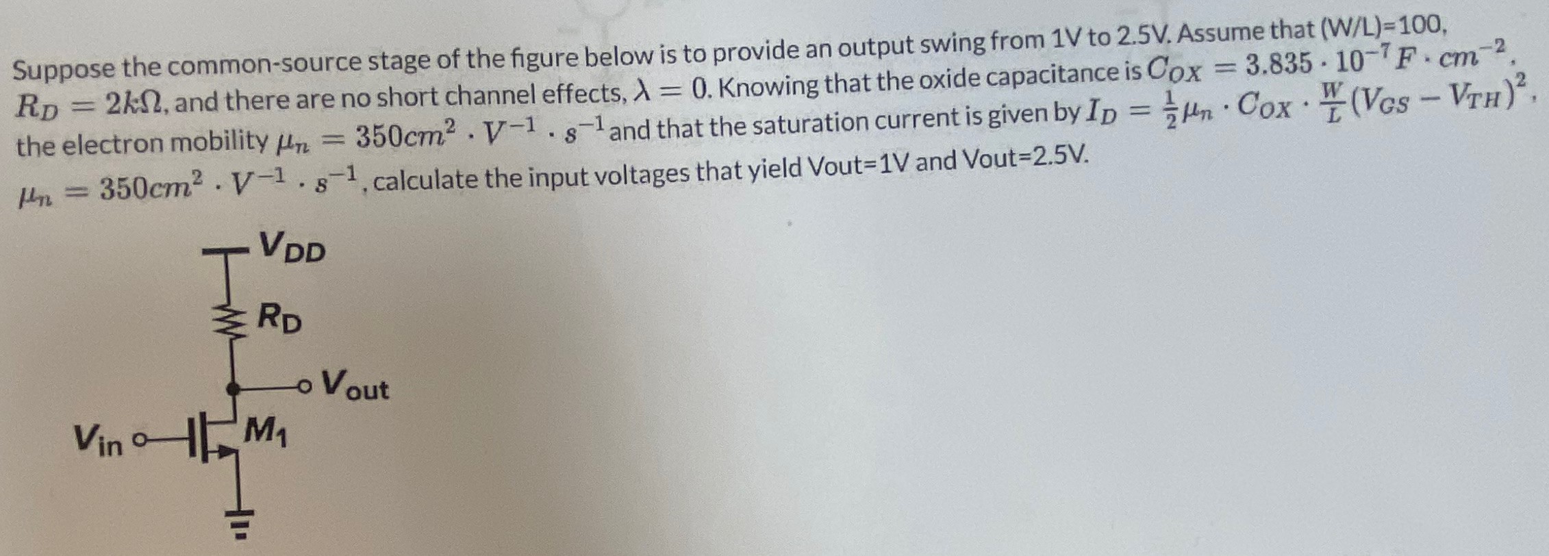 Suppose the common-source stage of the figure below is to provide an output swing from 1 V to 2.5 V. Assume that ( W/L) = 100, RD = 2 kΩ, and there are no short channel effects, λ = 0. Knowing that the oxide capacitance is COX = 3.835⋅10−7 F⋅cm−2. the electron mobility μn = 350 cm2⋅V−1⋅s−1 and that the saturation current is given by ID = 12 μn⋅COX⋅W L(VGS − VTH)2, μn = 350 cm2⋅V−1⋅s−1, calculate the input voltages that yield V out = 1 V and V out = 2.5 V.