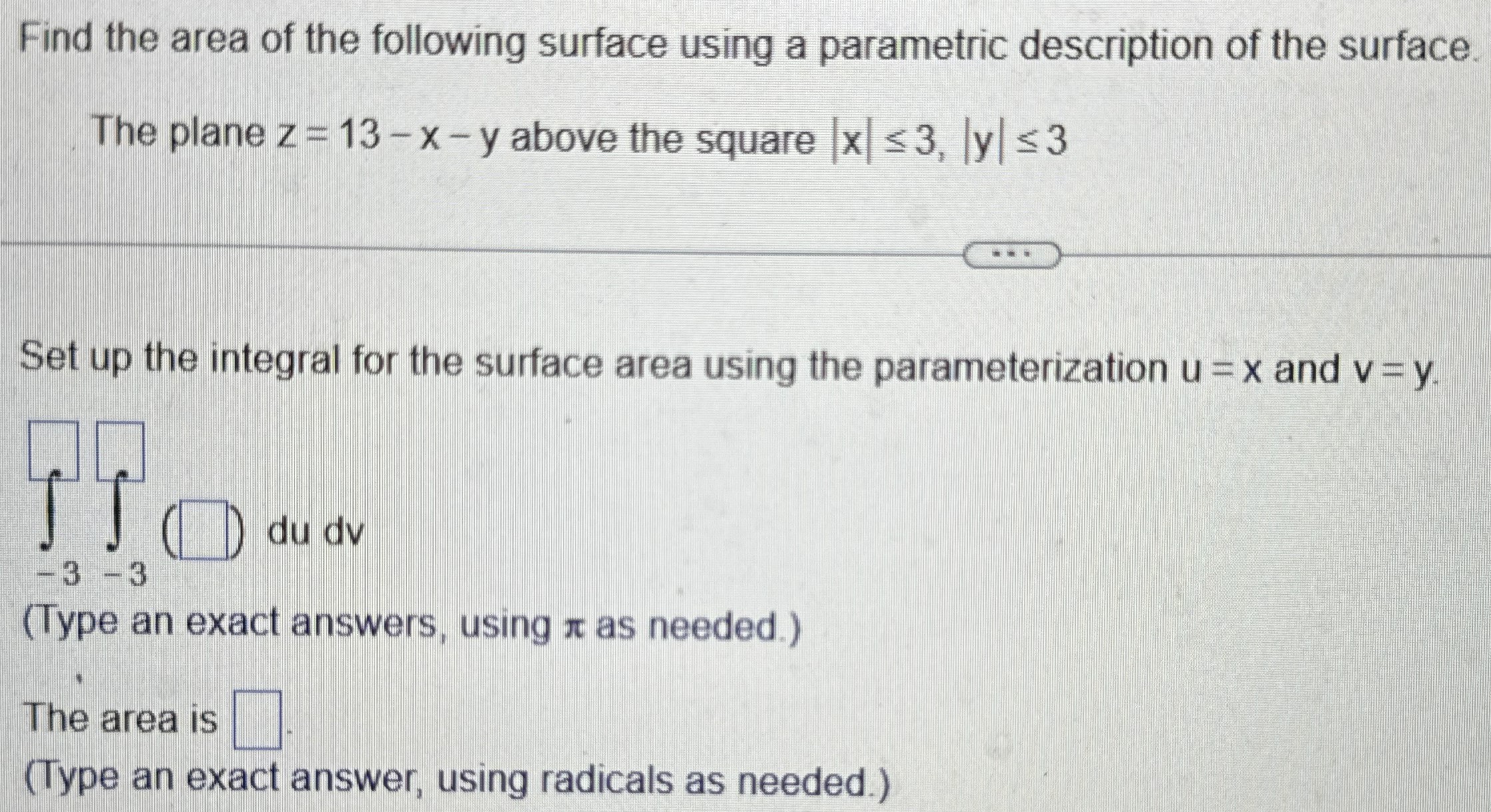 Find the area of the following surface using a parametric description of the surface. The plane z = 13−x−y above the square |x| ≤ 3, |y| ≤ 3 Set up the integral for the surface area using the parameterization u = x and v = y. ( )du dv (Type an exact answers, using π as needed. ) The area is (Type an exact answer, using radicals as needed.) 