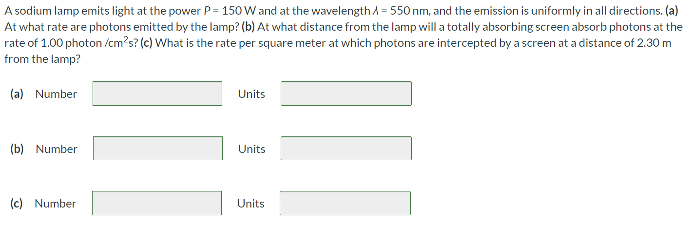 A sodium lamp emits light at the power P = 150 W and at the wavelength λ = 550 nm, and the emission is uniformly in all directions. (a) At what rate are photons emitted by the lamp? (b) At what distance from the lamp will a totally absorbing screen absorb photons at the rate of 1.00 photon /cm2 s ? (c) What is the rate per square meter at which photons are intercepted by a screen at a distance of 2.30 m from the lamp? (a) Number Units (b) Number Units (c) Number Units