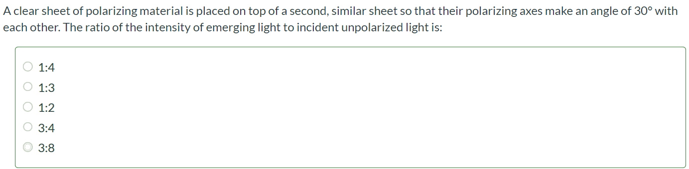 A clear sheet of polarizing material is placed on top of a second, similar sheet so that their polarizing axes make an angle of 30◦ with each other. The ratio of the intensity of emerging light to incident unpolarized light is: 1:4 1:3 1:2 3:4 3:8