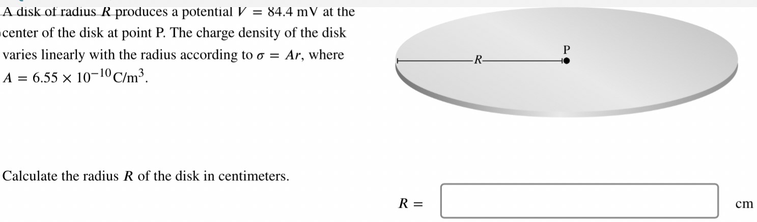 A disk of radius R produces a potential V = 84.4 mV at the center of the disk at point P. The charge density of the disk varies linearly with the radius according to σ = Ar, where A = 6.55×10−10 C/m3 Calculate the radius R of the disk in centimeters. R = cm