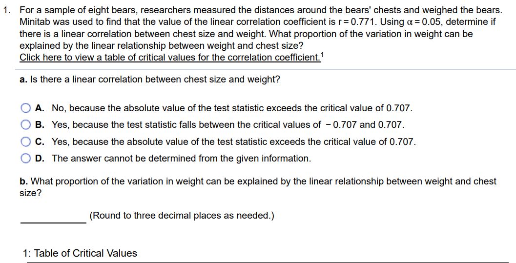 For a sample of eight bears, researchers measured the distances around the bears’ chests and weighed the bears Minitab was used to find that the value of the linear correlation coefficient is 𝑟 = 0.771. Using 𝛼 = 0.05, determine if there is a linear correlation between chest size and weight. What proportion of the variation in weight can be explained by the linear relationship between weight and chest size? Click here to view a table of critical values for the correlation coefficient. 1 a. Is there a linear correlation between chest size and weight? A. No, because the absolute value of the test statistic exceeds the critical value of 0.707 . B. Yes, because the test statistic falls between the critical values of -0.707 and 0.707 . C. Yes, because the absolute value of the test statistic exceeds the critical value of 0.707 . D. The answer cannot be determined from the given information. b. What proportion of the variation in weight can be explained by the linear relationship between weight and chest size? (Round to three decimal places as needed.) 1: Table of Critical Values