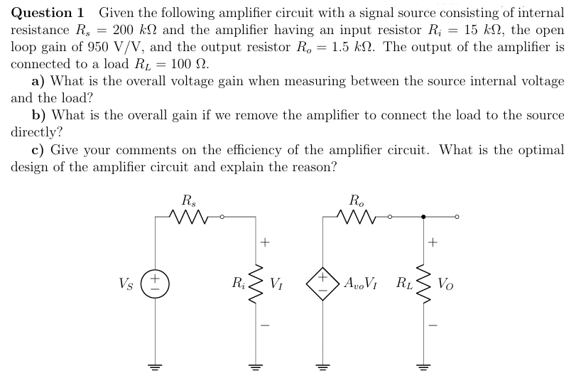 Question 1 Given the following amplifier circuit with a signal source consisting of internal resistance Rs = 200 kΩ and the amplifier having an input resistor Ri = 15 kΩ, the open loop gain of 950 V/V, and the output resistor Ro = 1.5 kΩ. The output of the amplifier is connected to a load RL = 100 Ω. a) What is the overall voltage gain when measuring between the source internal voltage and the load? b) What is the overall gain if we remove the amplifier to connect the load to the source directly? c) Give your comments on the efficiency of the amplifier circuit. What is the optimal design of the amplifier circuit and explain the reason? 