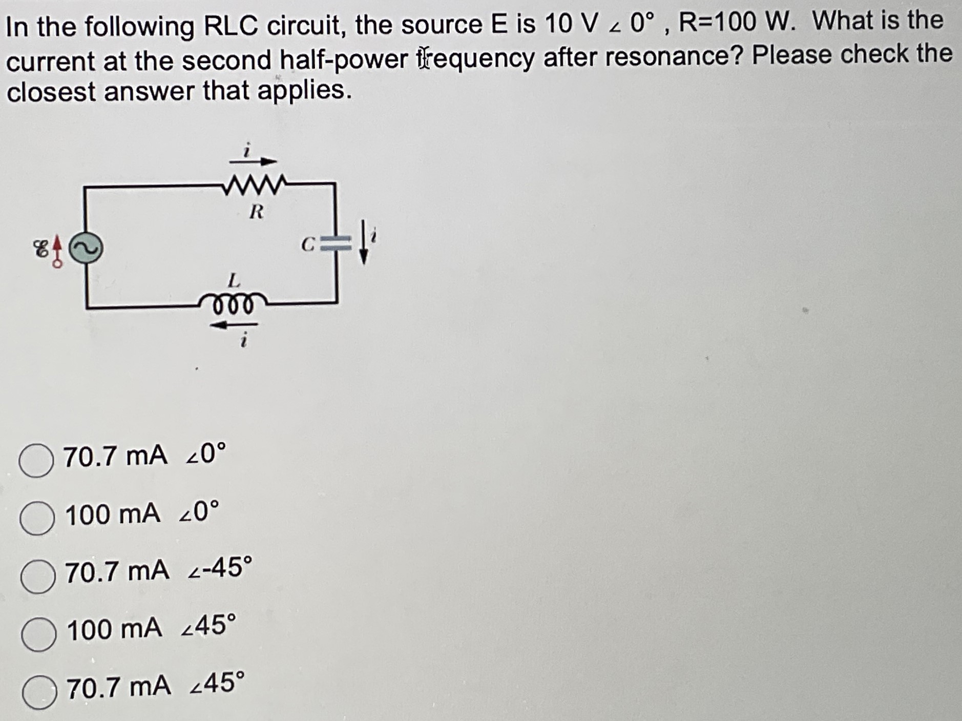 In the following RLC circuit, the source E is 10 V∠0∘, R = 100 W. What is the current at the second half-power frequency after resonance? Please check the closest answer that applies. 70.7 mA∠0∘ 100 mA∠0∘ 70.7 mA < −45∘ 100 mA∠45∘ 70.7 mA∠45∘