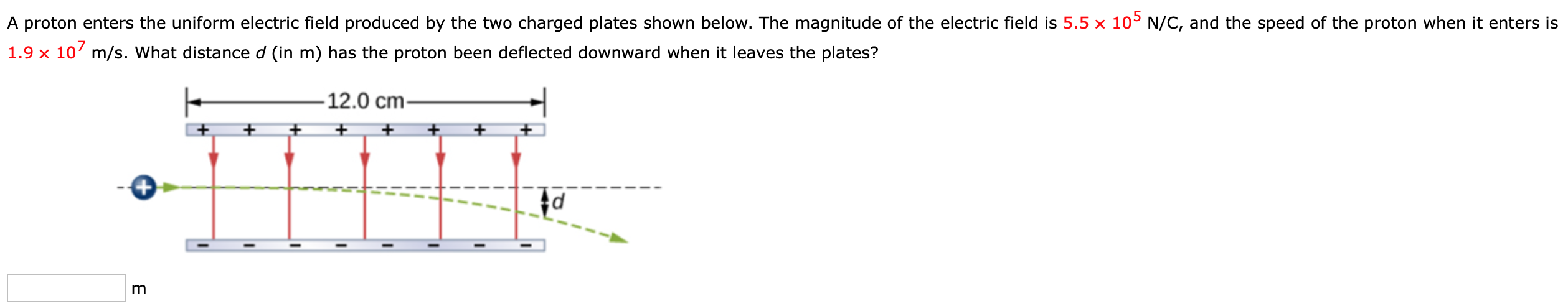 A proton enters the uniform electric field produced by the two charged plates shown below. The magnitude of the electric field is 5.5×105 N/C, and the speed of the proton when it enters is 1.9×107 m/s. What distance d (in m) has the proton been deflected downward when it leaves the plates? m