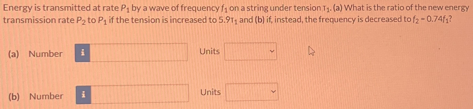 Energy is transmitted at rate P1 by a wave of frequency f1 on a string under tension T1. (a) What is the ratio of the new energy transmission rate P2 to P1 if the tension is increased to 5.9T1 and (b) if, instead, the frequency is decreased to f2 = 0.74f1? (a) Number Units (b) Number Units