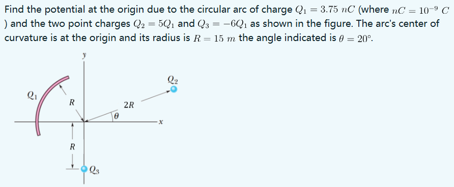 Find the potential at the origin due to the circular arc of charge Q1 = 3.75 nC (where nC = 10−9 C) and the two point charges Q2 = 5Q1 and Q3 = −6Q1 as shown in the figure. The arc's center of curvature is at the origin and its radius is R = 15 m the angle indicated is θ = 20∘.