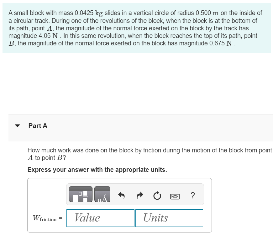 A small block with mass 0.0425 kg slides in a vertical circle of radius 0.500 m on the inside of a circular track. During one of the revolutions of the block, when the block is at the bottom of its path, point A, the magnitude of the normal force exerted on the block by the track has magnitude 4.05 N. In this same revolution, when the block reaches the top of its path, point B, the magnitude of the normal force exerted on the block has magnitude 0.675 N. Part A How much work was done on the block by friction during the motion of the block from point A to point B ? Express your answer with the appropriate units. Wfriction = 