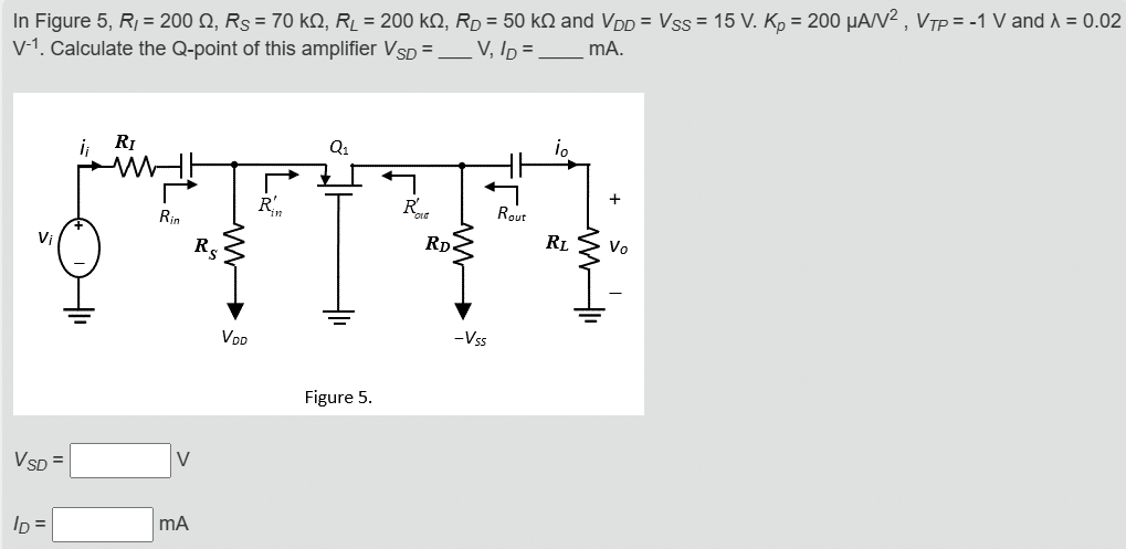 In Figure 5, RI = 200 Ω, RS = 70 kΩ, RL = 200 kΩ, RD = 50 kΩ and VDD = VSS = 15 V. Kp = 200 μA/V2, VTP = −1 V and λ = 0.02 V−1. Calculate the Q-point of this amplifier VSD = V, ID = mA. Figure 5. VSD = V ID = mA