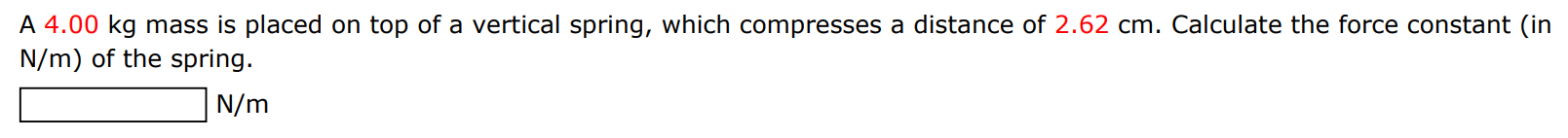 A 4.00 kg mass is placed on top of a vertical spring, which compresses a distance of 2.62 cm. Calculate the force constant (in N/m) of the spring. N/m 