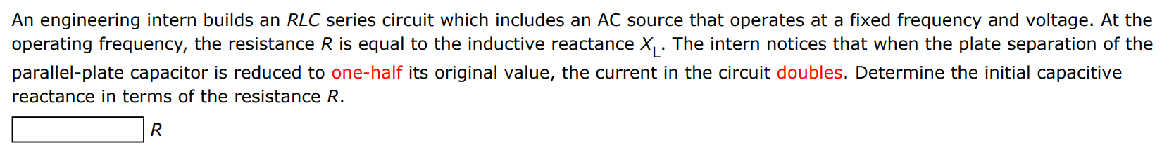 An engineering intern builds an RLC series circuit which includes an AC source that operates at a fixed frequency and voltage. At the operating frequency, the resistance R is equal to the inductive reactance XL. The intern notices that when the plate separation of the parallel-plate capacitor is reduced to one-half its original value, the current in the circuit doubles. Determine the initial capacitive reactance in terms of the resistance R. R