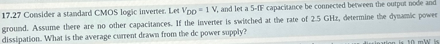 17.27 Consider a standard CMOS logic inverter. Let VDD = 1 V, and let a 5-fF capacitance be connected between the output node and ground. Assume there are no other capacitances. If the inverter is switched at the rate of 2.5 GHz, determine the dynamic power dissipation. What is the average current drawn from the dc power supply?