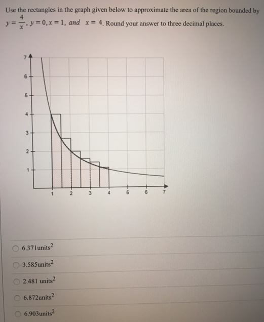 Use the rectangles in the graph given below to approximate the area of the region bounded by y = 4 x, y = 0, x = 1, and x = 4. Round your answer to three decimal places. 6.37 units2 3.585 units2 2.481 units2 6.872 units2 6.903 units2 