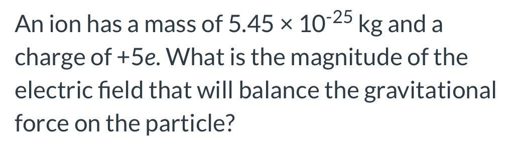 An ion has a mass of 5.45×10−25 kg and a charge of +5e. What is the magnitude of the electric field that will balance the gravitational force on the particle?