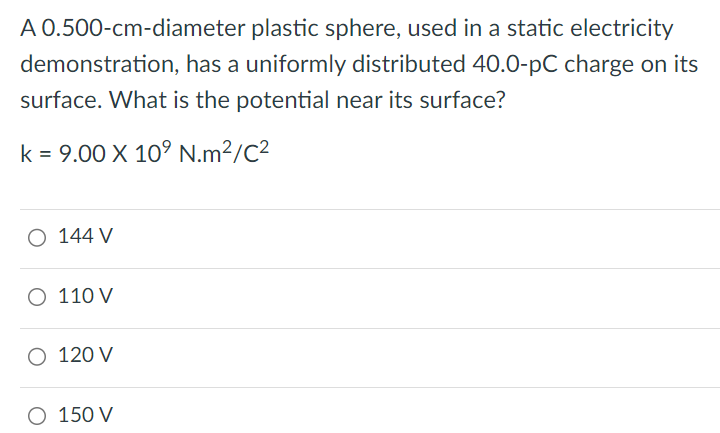 A 0.500-cm-diameter plastic sphere, used in a static electricity demonstration, has a uniformly distributed 40.0-pC charge on its surface. What is the potential near its surface? k = 9.00×109 N.m2/C2 144 V 110 V 120 V 150 V