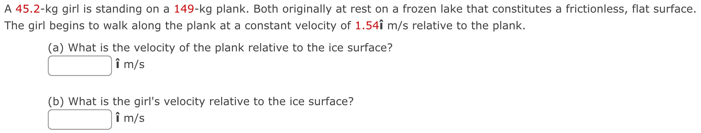 A 45.2-kg girl is standing on a 149-kg plank. Both originally at rest on a frozen lake that constitutes a frictionless, flat surface. The girl begins to walk along the plank at a constant velocity of 1.54î m/s relative to the plank. (a) What is the velocity of the plank relative to the ice surface? î m/s (b) What is the girl's velocity relative to the ice surface? î m/s