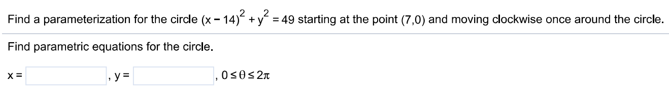 Find a parameterization for the circle (x−14)2 + y2 = 49 starting at the point (7, 0) and moving clockwise once around the circle. Find parametric equations for the circle. x = , y = , 0 ≤ θ ≤ 2π 