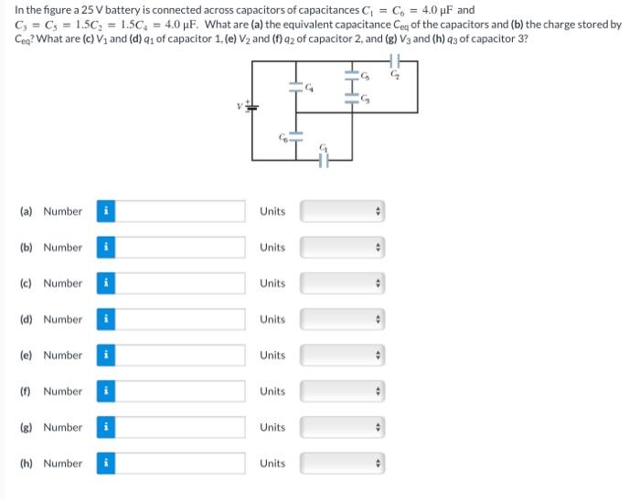 In the figure a 25 V battery is connected across capacitors of capacitances C1 = C6 = 4.0 μF and C3 = C5 = 1.5 C2 = 1.5 C4 = 4.0 μF. What are (a) the equivalent capacitance Ceq of the capacitors and (b) the charge stored by Ceq? What are (c) V1 and (d)q1 of capacitor 1, (e) V2 and (f) q2 of capacitor 2, and (g)V3 and (h)q3 of capacitor 3? (a) Number Units (b) Number Units (c) Number Units (d) Number Units (e) Number Units (f) Number Units (g) Number Units (h) Number Units