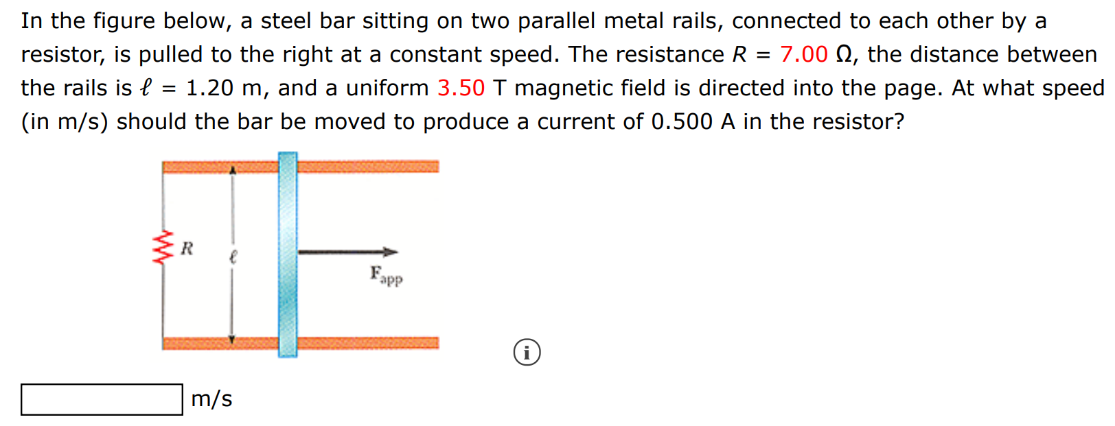 In the figure below, a steel bar sitting on two parallel metal rails, connected to each other by a resistor, is pulled to the right at a constant speed. The resistance R = 7.00 Ω, the distance between the rails is ℓ = 1.20 m, and a uniform 3.50 T magnetic field is directed into the page. At what speed (in m/s) should the bar be moved to produce a current of 0.500 A in the resistor? m/s 